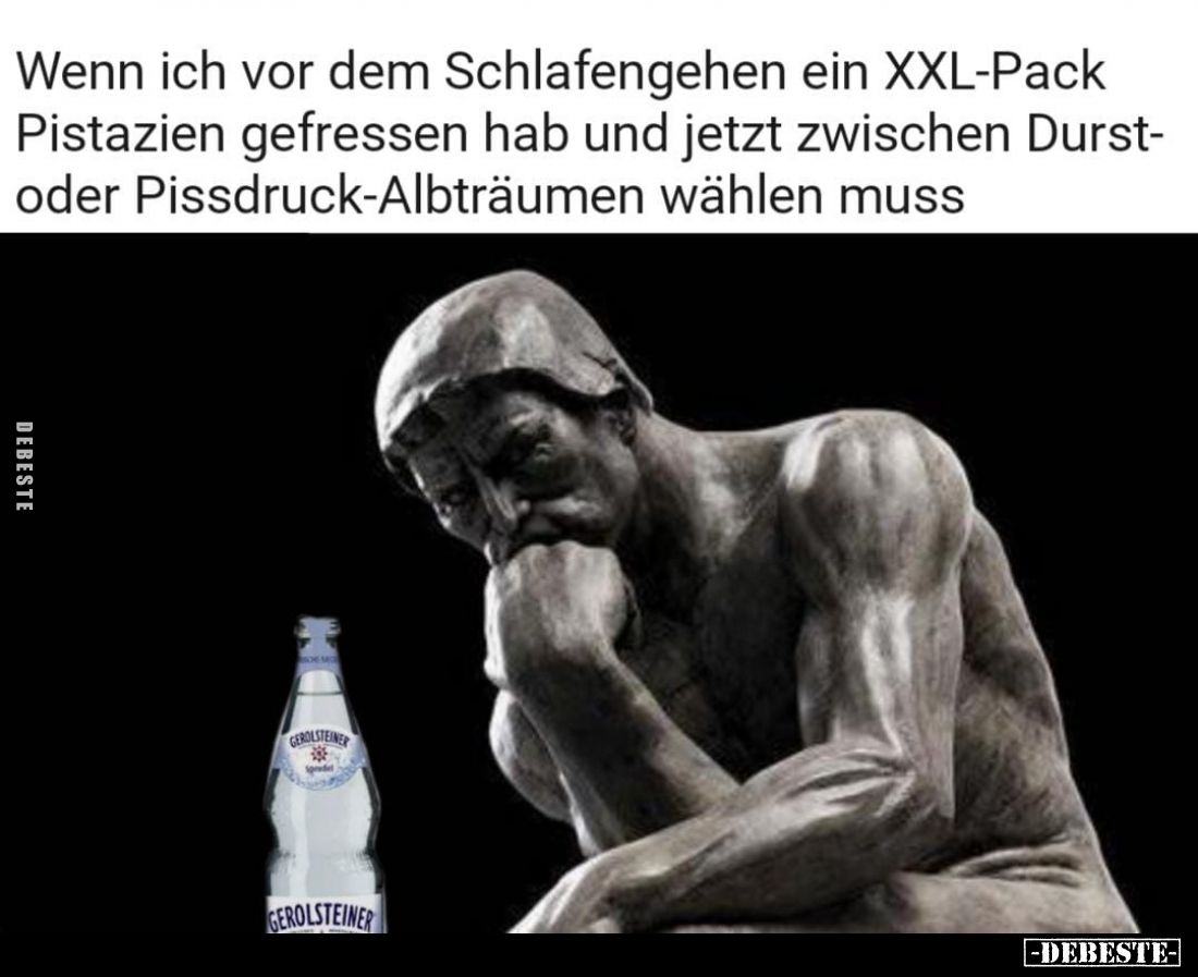 Wenn ich vor dem Schlafengehen ein XXL-Pack
Pistazien gefressen hab und jetzt zwischen Durst-oder Pissdruck-Albträumen wähle...