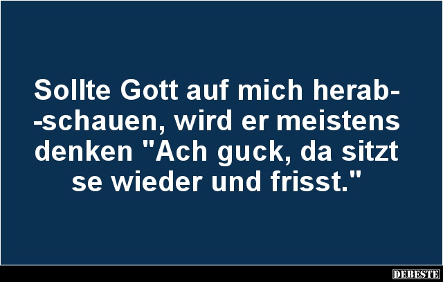 Sollte Gott auf mich herab-
-schauen, wird er meistens denken "Ach guck, da sitzt se wieder und frisst."...