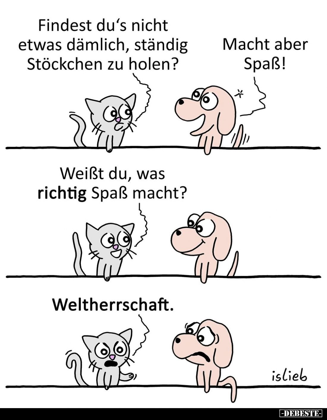 Findest du's nicht etwas dämlich, ständig Stöckchen zu holen?
Macht aber Spaß!
Weißt du, was richtig Spaß macht?
Weltherrs...