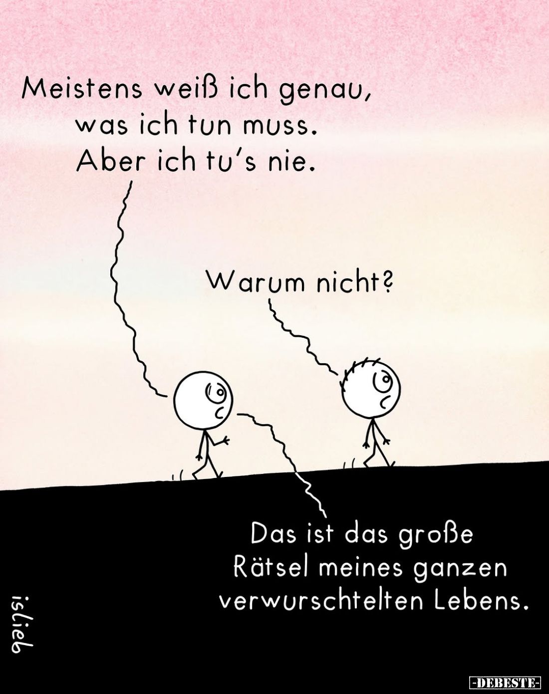 Meistens weiß ich genau, was ich tun muss.
Aber ich tu's nie.
Warum nicht?
Das ist das große Rätsel meines ganzen verwursc...