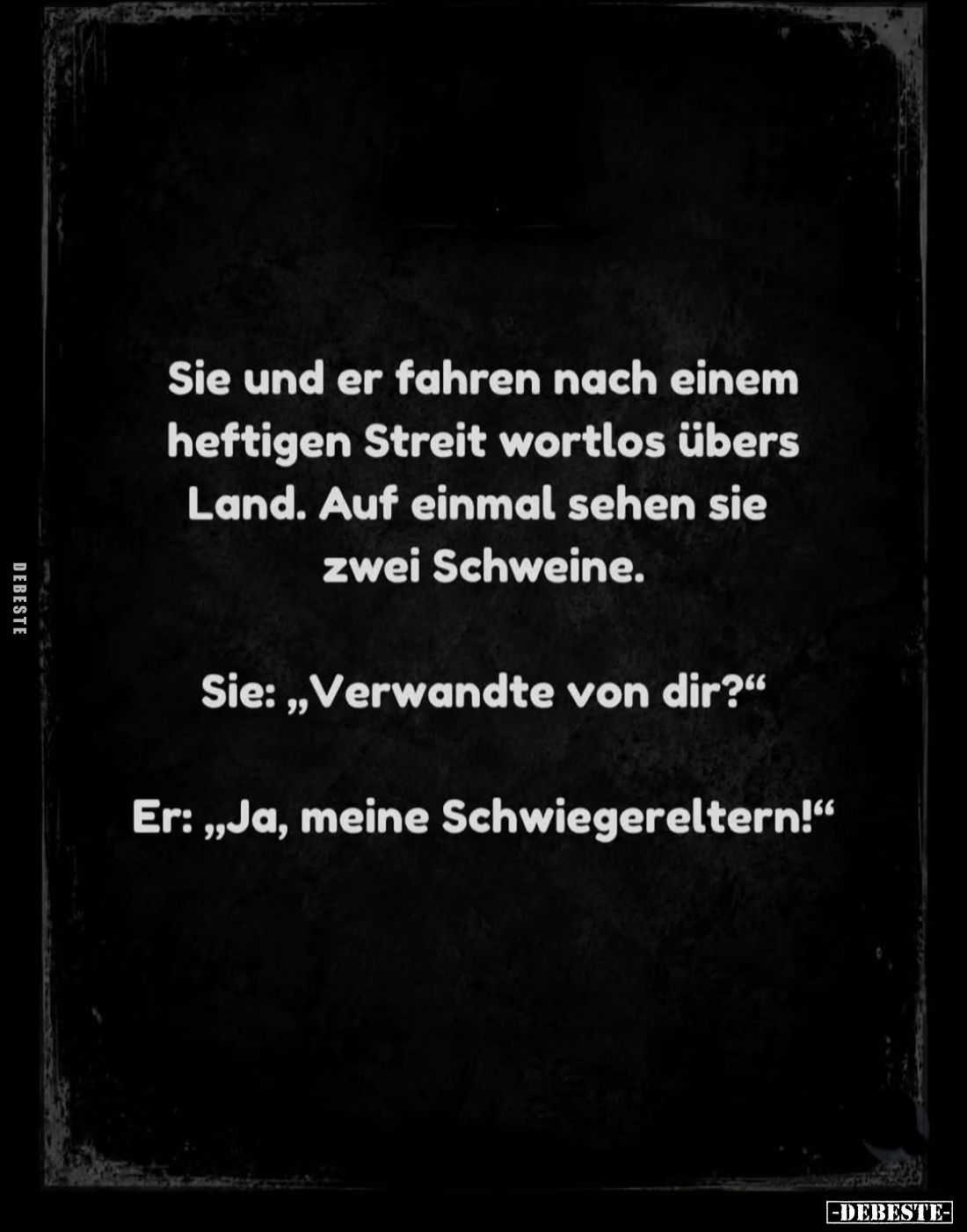 Sie und er fahren nach einem heftigen Streit wortlos übers Land. Auf einmal sehen sie zwei Schweine.
-
Sie: "Verwandte...