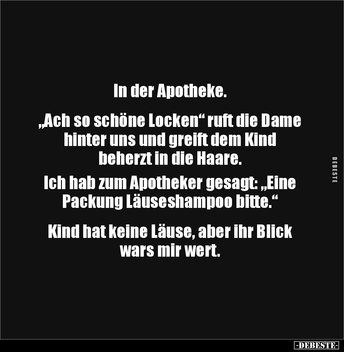 In der Apotheke. 


„Ach so schöne Locken“ ruft die Dame hinter uns und greift dem Kind 
beherzt in die Haare.

Ich hab...