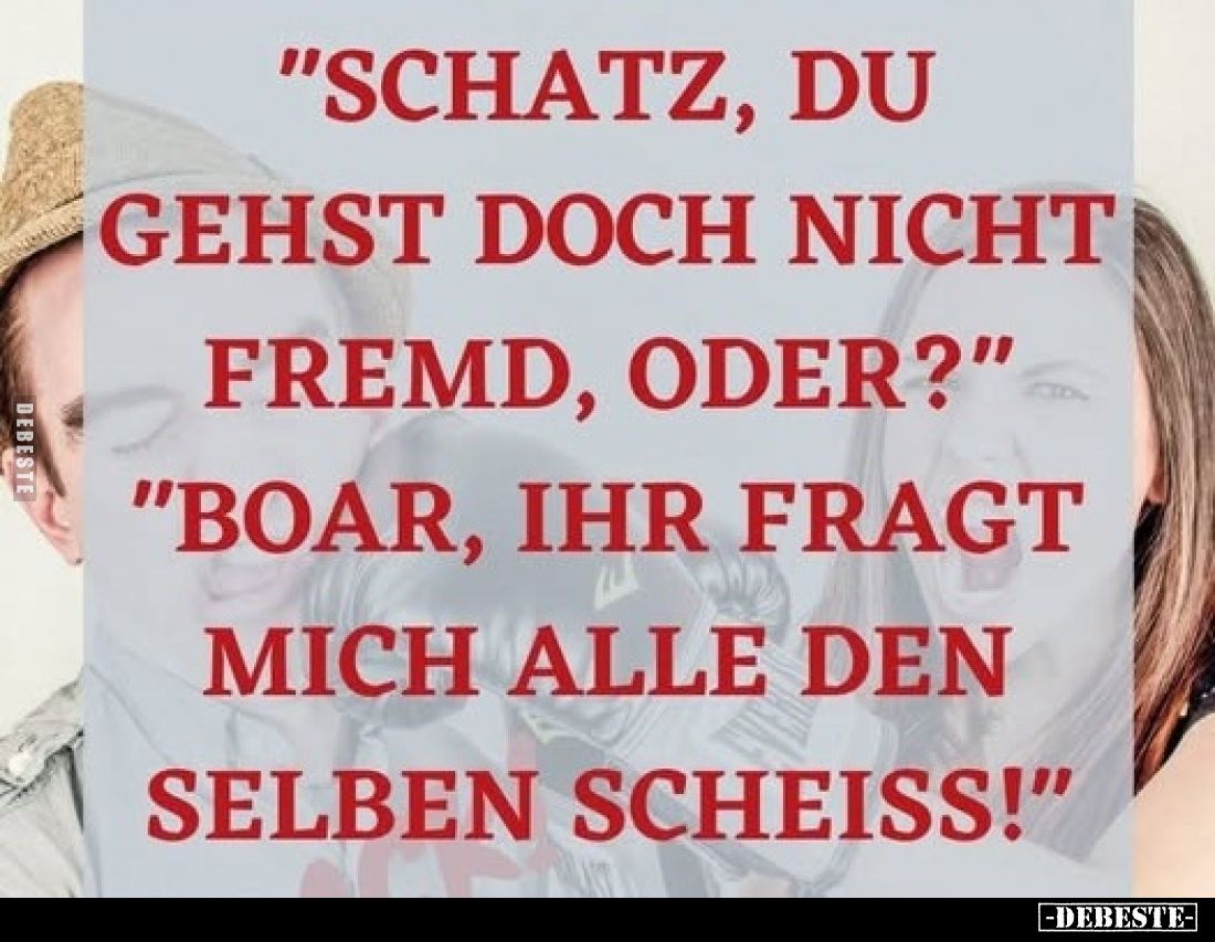 "Schatz, du gehst doch nicht fremd, oder?"
"Boar, ihr fragt mich alle den selben Scheiss!"