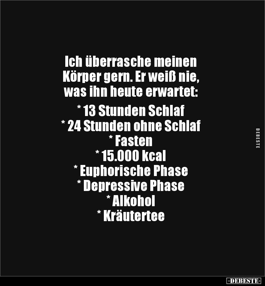 Ich überrasche meinen 
Körper gern. Er weiß nie, 
was ihn heute erwartet:

* 13 Stunden Schlaf
* 24 Stunden ohne Schlaf...