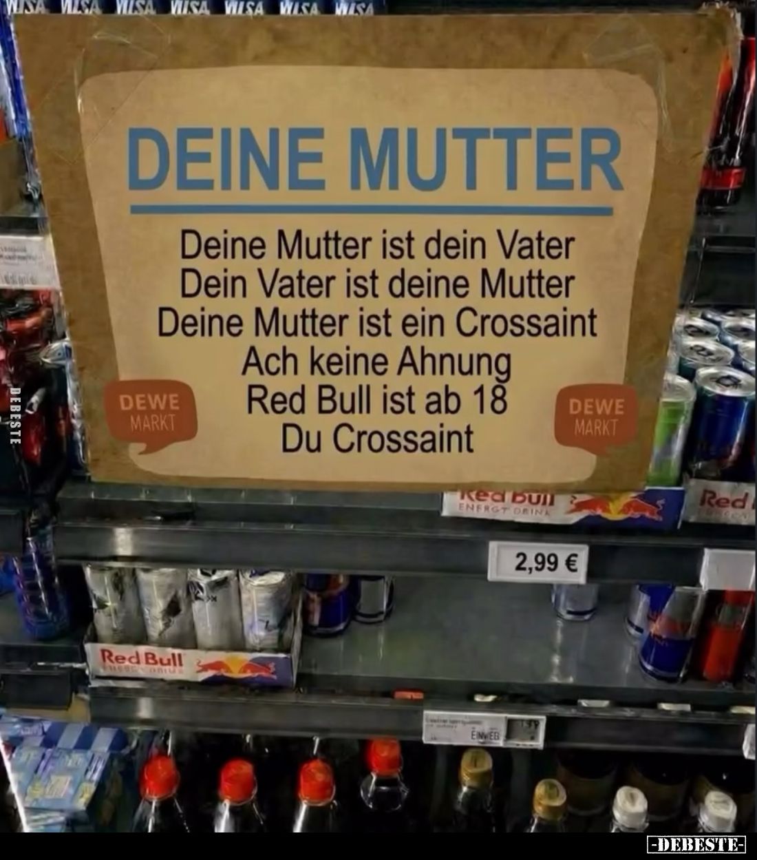 Deine Mutter ist dein Vater. Dein Vater ist deine Mutter.
Deine Mutter ist ein Crossaint. Ach keine Ahnung Red Bull ist ab 1...
