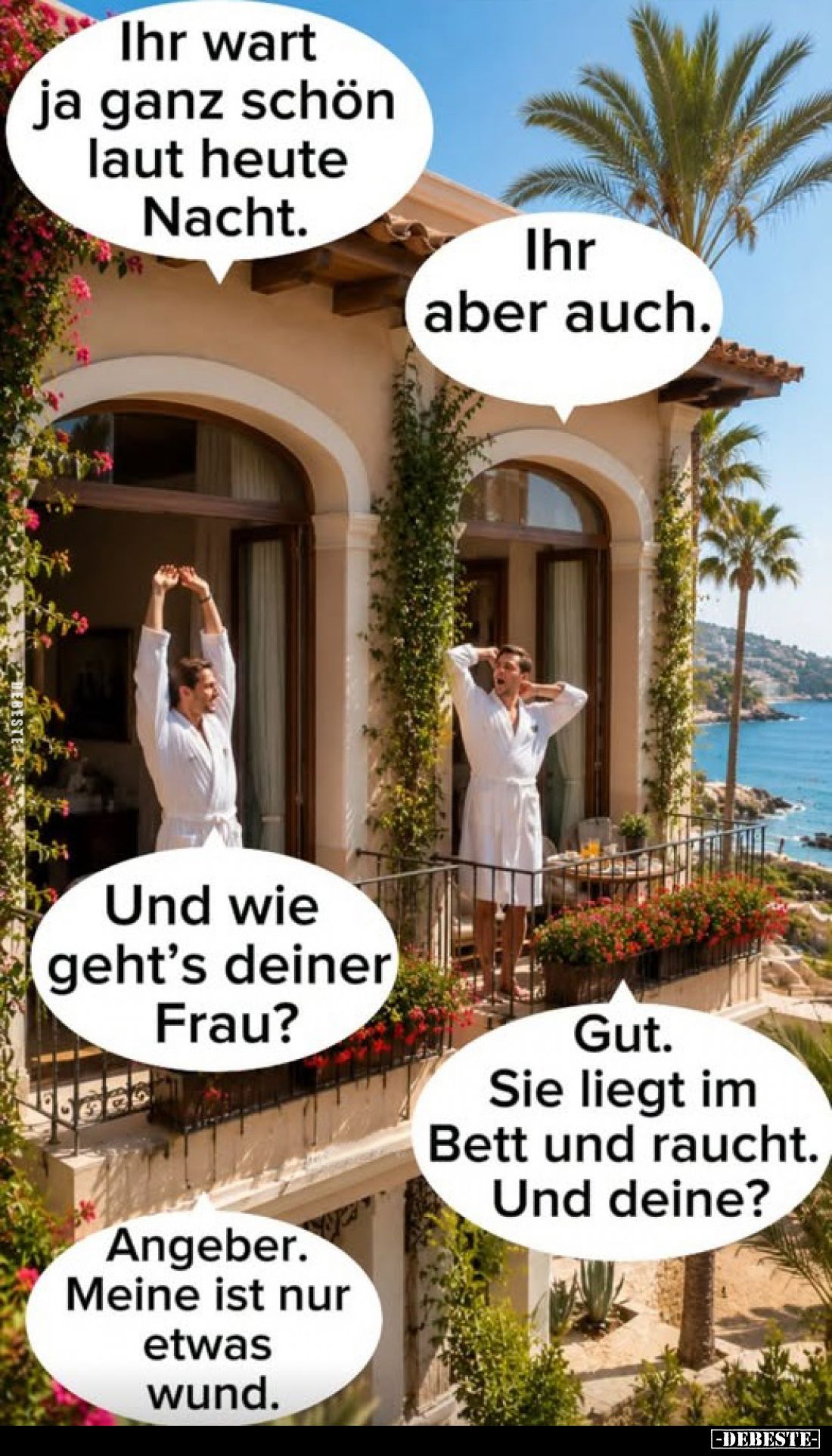 Ihr wart ja ganz schön laut heute Nacht.
-
Ihr aber auch.
-
Und wie geht's deiner Frau?
-
Gut. Sie liegt im Bett und ra...
