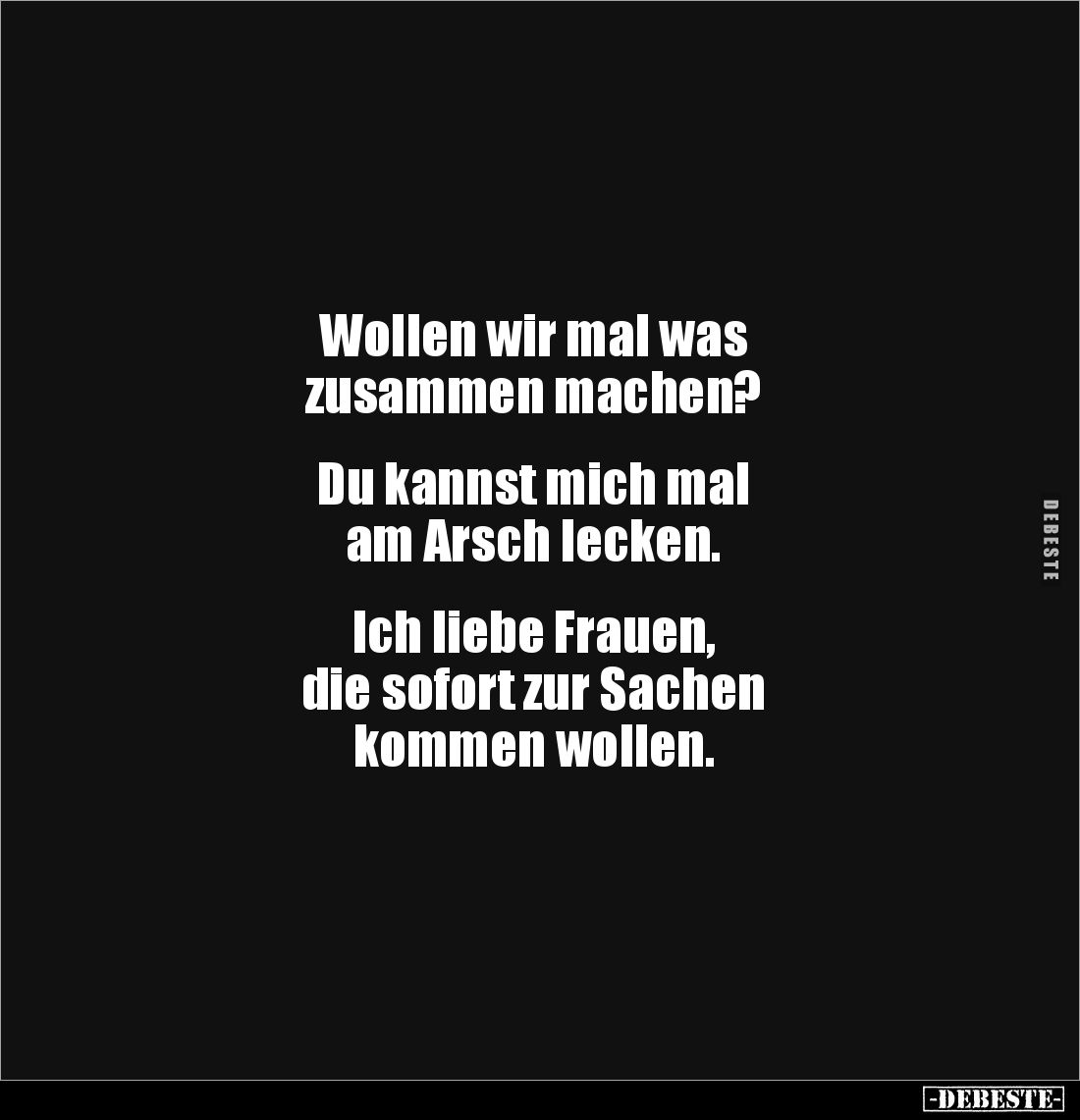 Wollen wir mal was 
zusammen machen?


Du kannst mich mal 
am Arsch lecken.


Ich liebe Frauen, 
die sofort zur Sach...