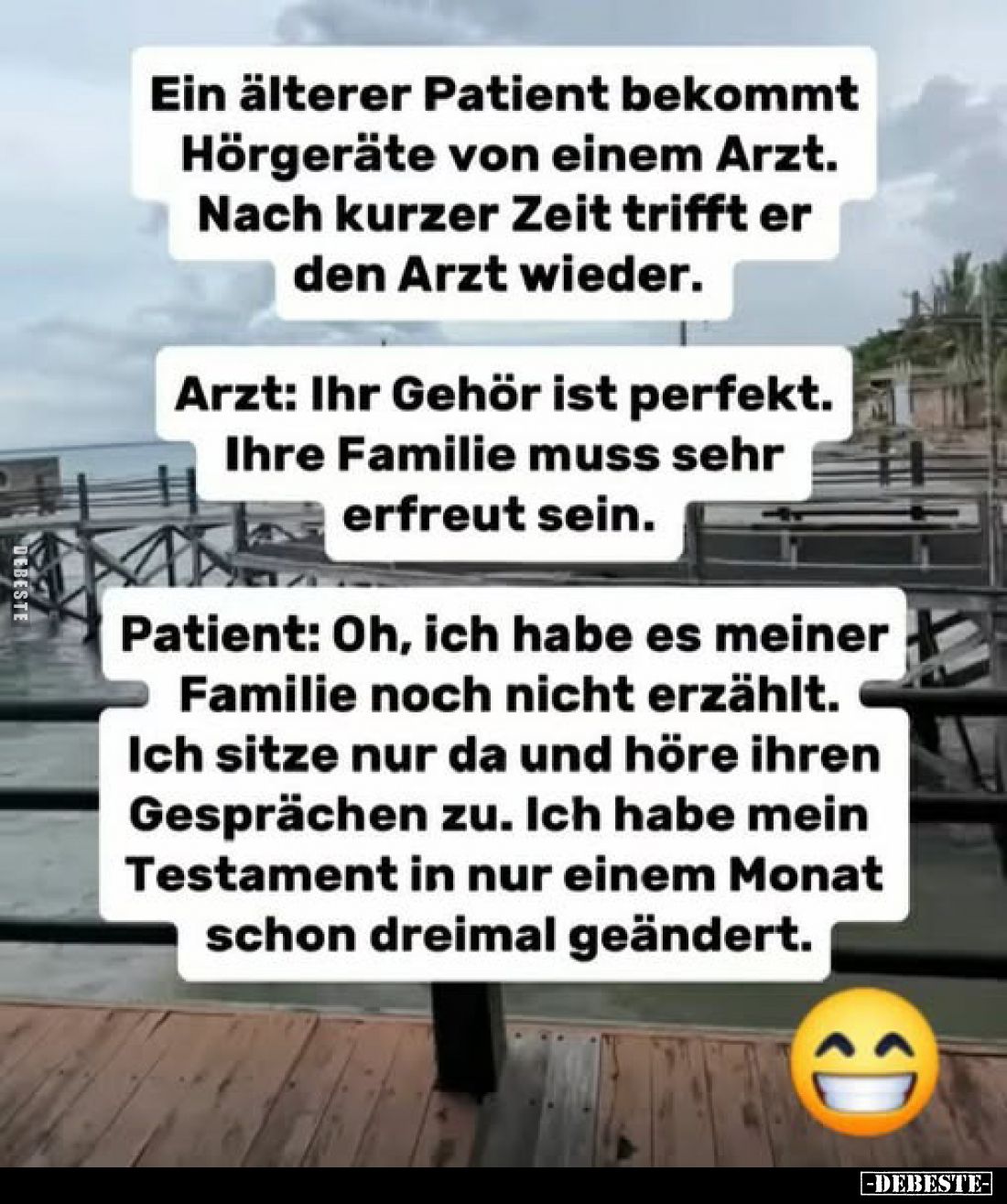 Ein älterer Patient bekommt Hörgeräte von einem Arzt. Nach kurzer Zeit trifft er den Arzt wieder.
Arzt: Ihr Gehör ist perfek...