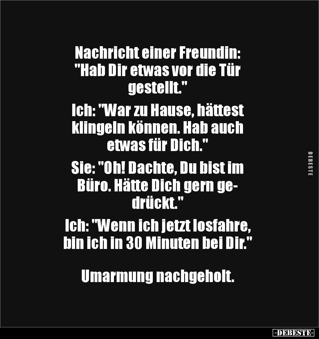 Nachricht einer Freundin: 
"Hab Dir etwas vor die Tür 
gestellt." 

Ich: "War zu Hause, hättest 
klingeln...
