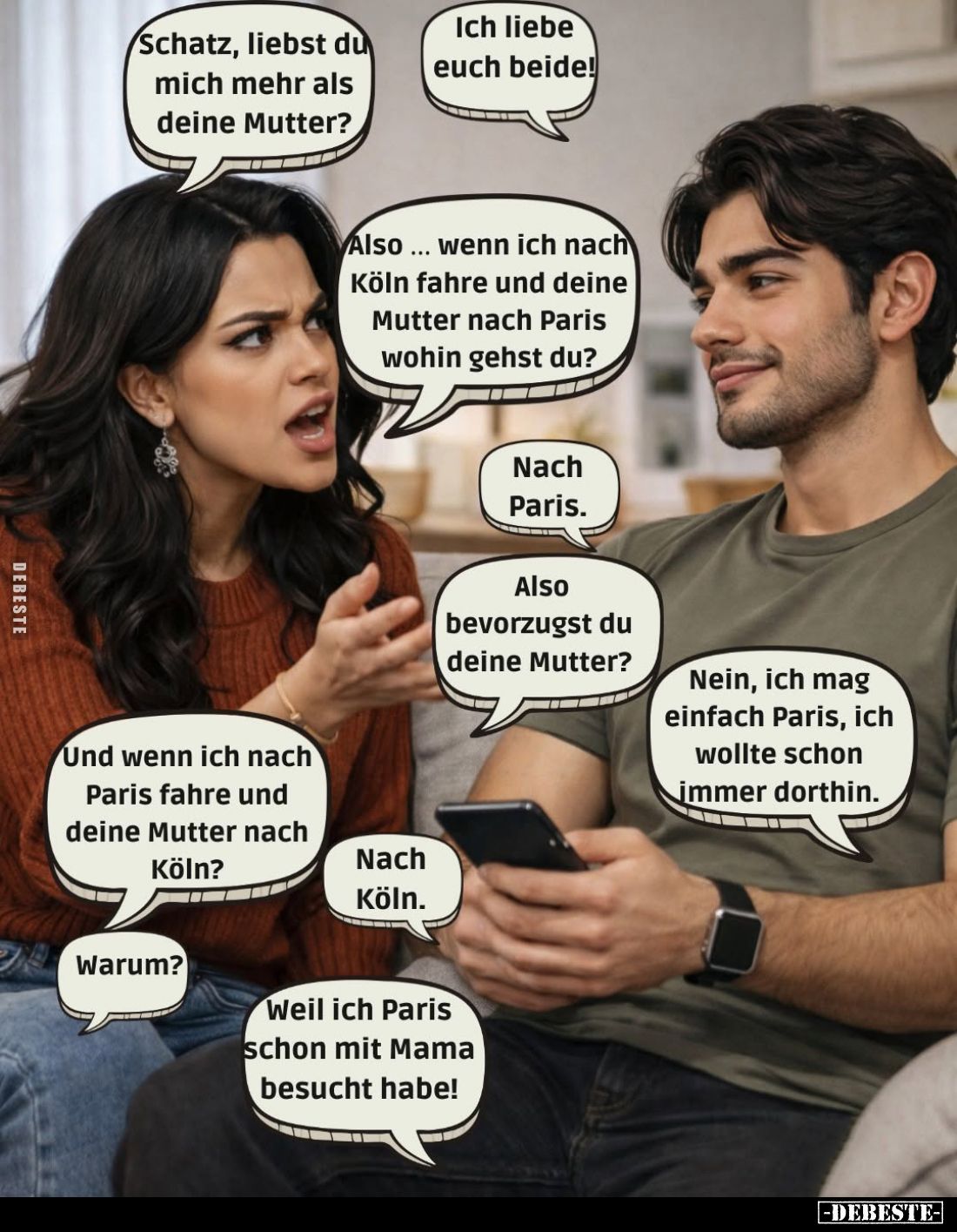 Schatz, liebst du mich mehr als deine Mutter? -
Ich liebe euch beide! -
Also... wenn ich nach Köln fahre und deine Mutter n...