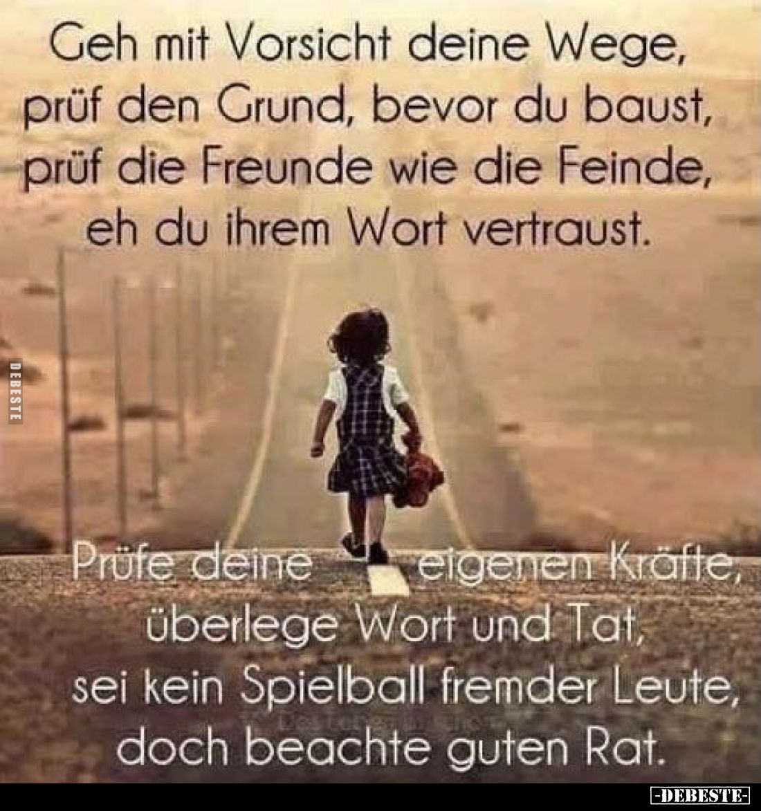 Geh mit Vorsicht deine Wege, prüf den Grund, bevor du baust, prüf die Freunde wie die Feinde, eh du ihrem Wort vertraust.
Pr...
