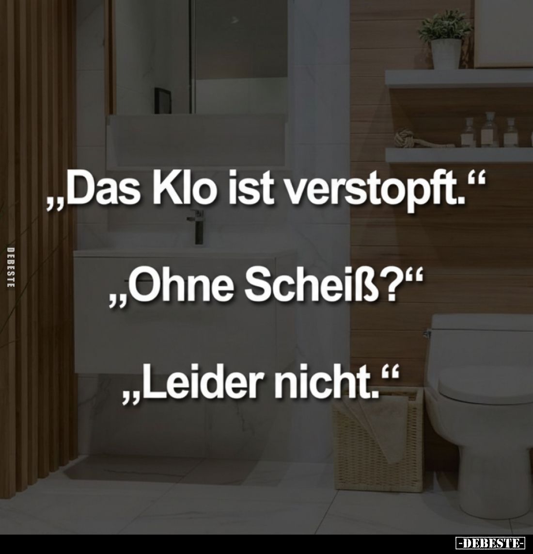 „Das Klo ist verstopft."
„Ohne Scheiß?“
„Leider nicht."