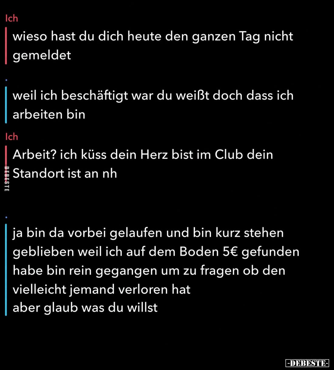 Ich:

wieso hast du dich heute den ganzen Tag nicht gemeldet.



-weil ich beschäftigt war du weißt doch dass ich arbei...