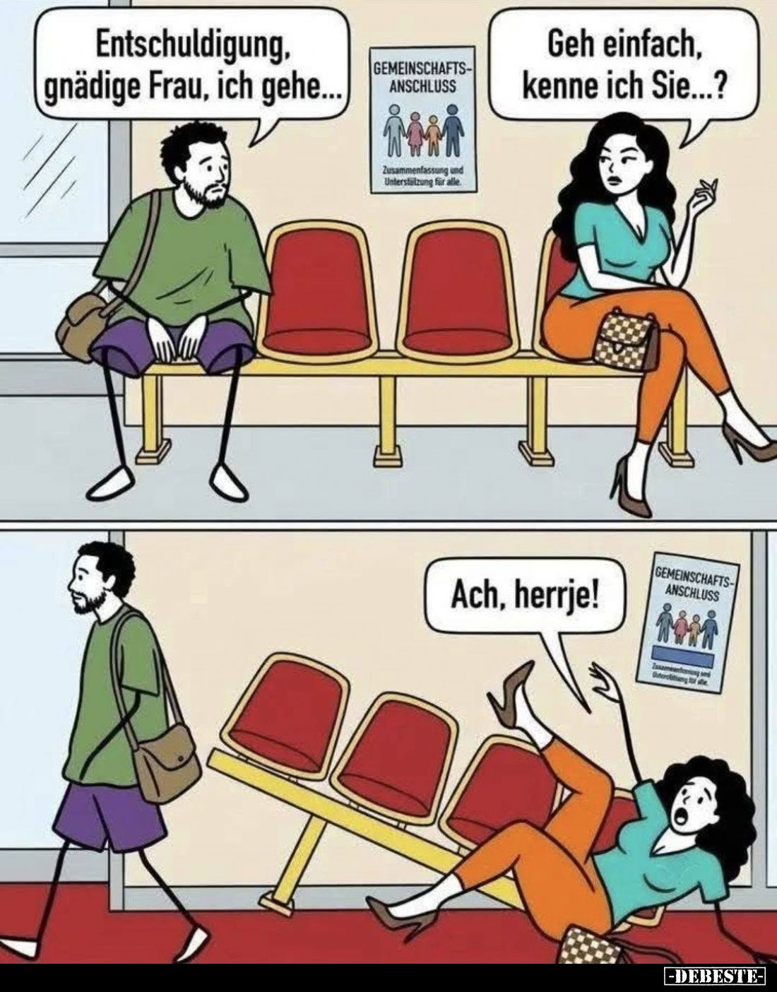 Entschuldigung, gnädige Frau, ich gehe...
-
Geh einfach, kenne ich Sie...? -
Ach, herrje!