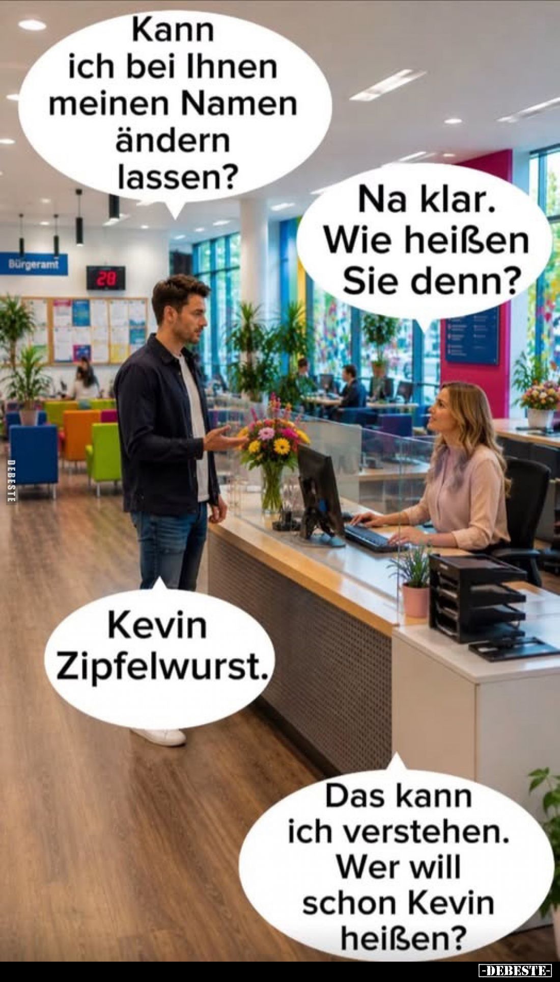 Kann ich bei Ihnen meinen Namen ändern lassen?
-
Na klar. Wie heißen Sie denn?
-
Kevin Zipfelwurst.
-
Das kann ich vers...