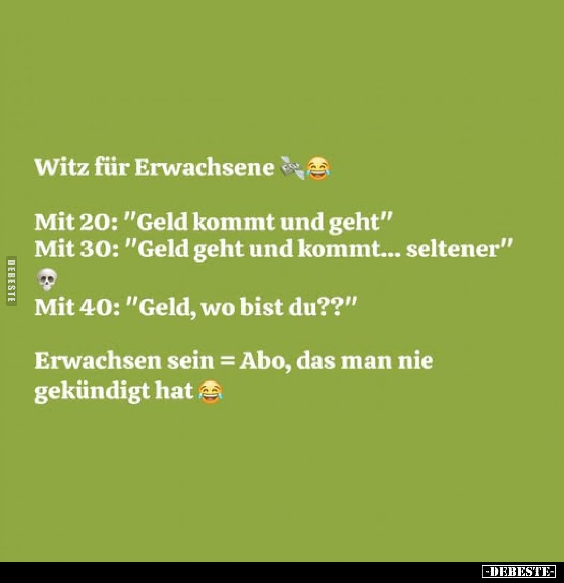 Witz für Erwachsene
Mit 20: "Geld kommt und geht"
Mit 30: "Geld geht und kommt... seltener"
Mit 40: &q...