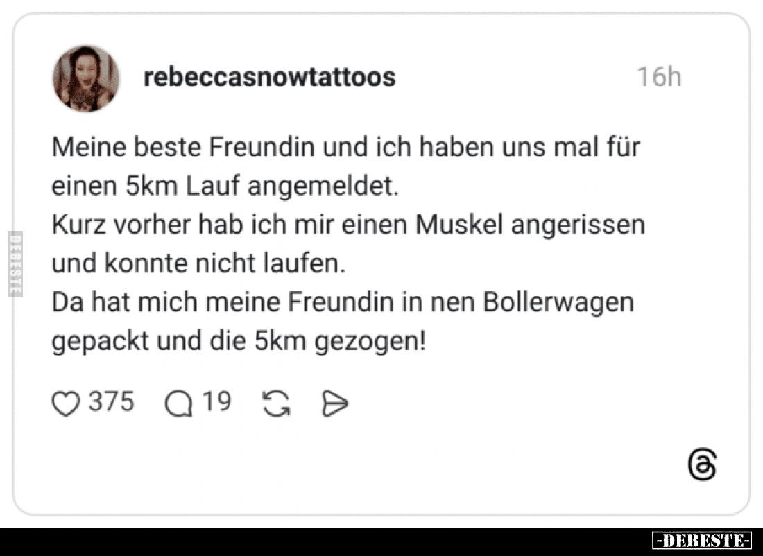 Meine beste Freundin und ich haben uns mal für einen 5km Lauf angemeldet.
Kurz vorher hab ich mir einen Muskel angerissen un...