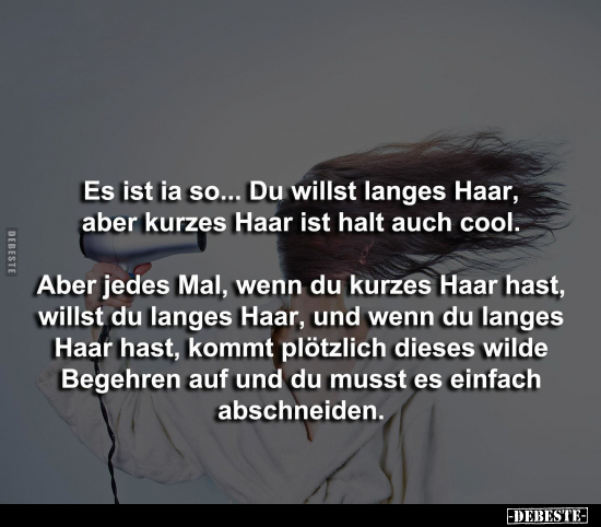 Es ist ia so... Du willst langes Haar, aber kurzes Haar ist halt auch cool. 
Aber jedes Mal, wenn du kurzes Haar hast, wills...