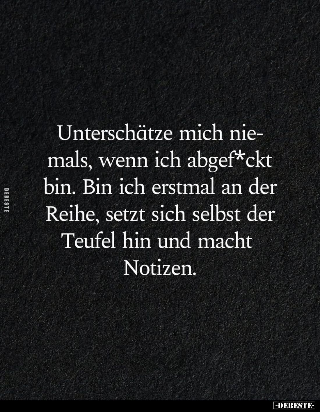 Unterschätze mich niemals, wenn ich abgef*ckt bin.
Bin ich erstmal an der Reihe, setzt sich selbst der Teufel hin und macht ...