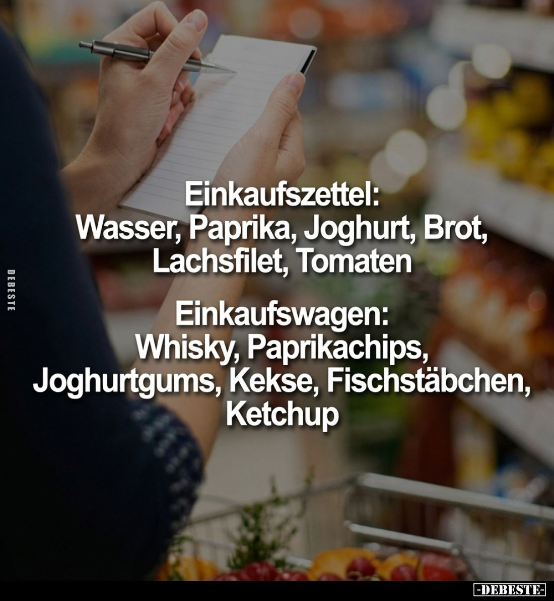 Einkaufszettel:
Wasser, Paprika, Joghurt, Brot, Lachsfilet, Tomaten

Einkaufswagen:
Whisky, Paprikachips, Joghurtgums, Ke...