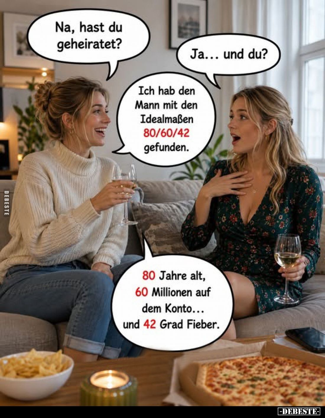 Na, hast du geheiratet?
-
Ja... und du?
-
Ich hab den Mann mit den Idealmaßen 80/60/42 gefunden.
80 Jahre alt, 60 Millio...