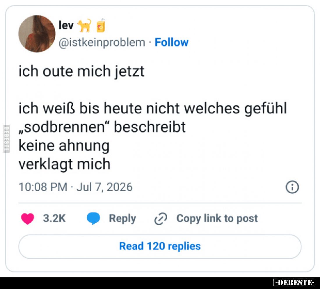 Ich gute mich jetzt..
Ich weiß bis heute nicht, welches Gefühl
„Sodbrennen“ beschreibt.
Keine Ahnung - Verklagt mich.