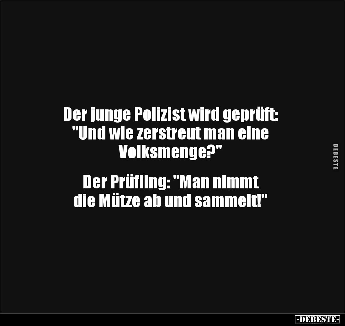 Der junge Polizist wird geprüft: 
"Und wie zerstreut man eine 
Volksmenge?" 


Der Prüfling: "Man nimmt ...