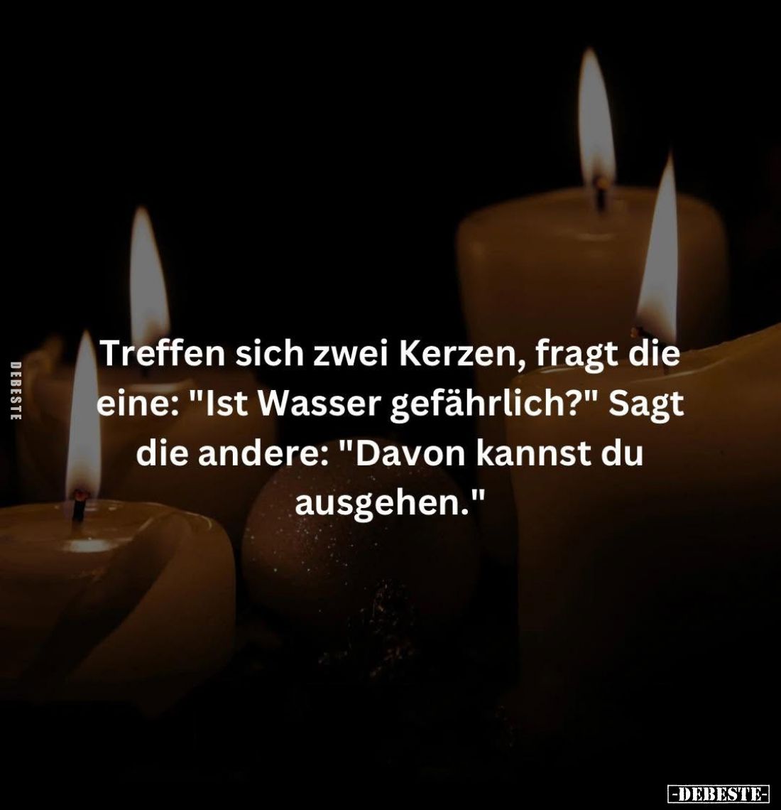 Treffen sich zwei Kerzen, fragt die eine: "Ist Wasser gefährlich?" - Sagt die andere: "Davon kannst du ausgehe...