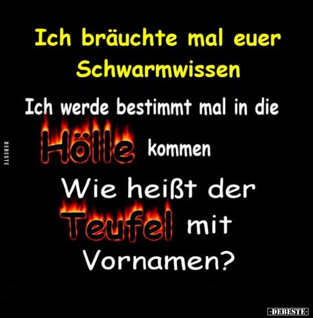 Ich bräuchte mal euer Schwarmwissen
-
Ich werde bestimmt mal in die
Hölle kommen
-
Wie heißt der
Teufel mit Vornamen?