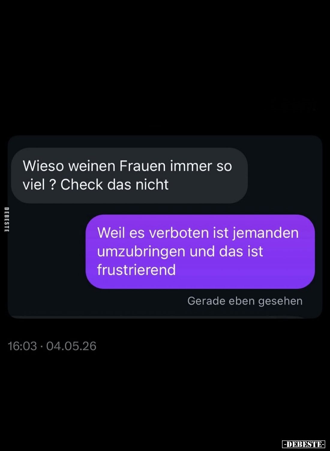 Wieso weinen Frauen immer so viel? Check das nicht. -
Weil es verboten ist jemanden umzubringen und das ist frustrierend.