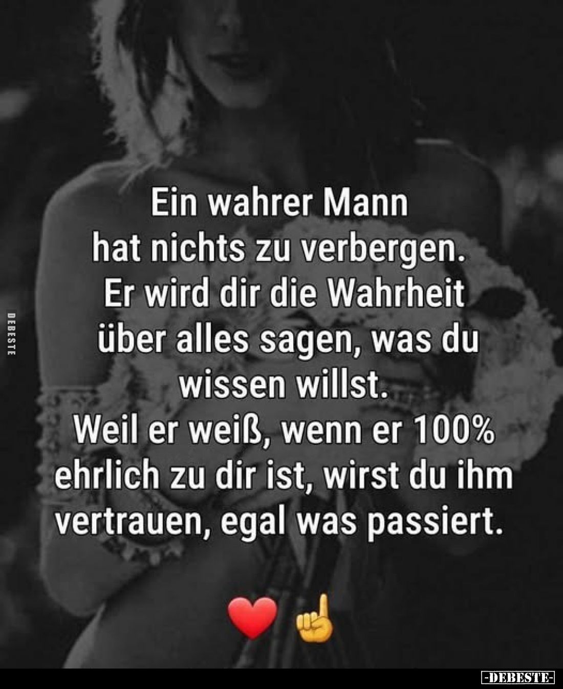 Ein wahrer Mann hat nichts zu verbergen.
Er wird dir die Wahrheit über alles sagen, was du wissen willst.
Weil er weiß, wen...