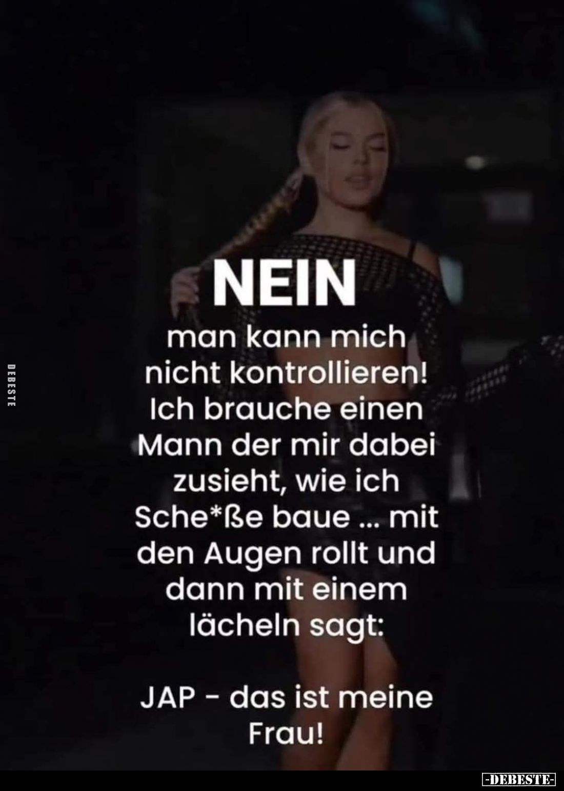 Nein.
Man kann mich nicht kontrollieren! Ich brauche einen Mann der mir dabei zusieht, wie ich Sche*ße baue... mit den Augen...