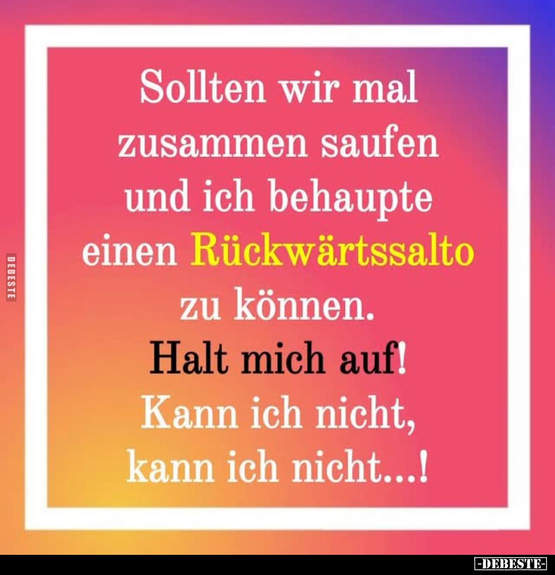 Sollten wir mal zusammen saufen und ich behaupte einen Rückwärtssalto zu können.
Halt mich auf!
Kann ich nicht, kann ich ni...