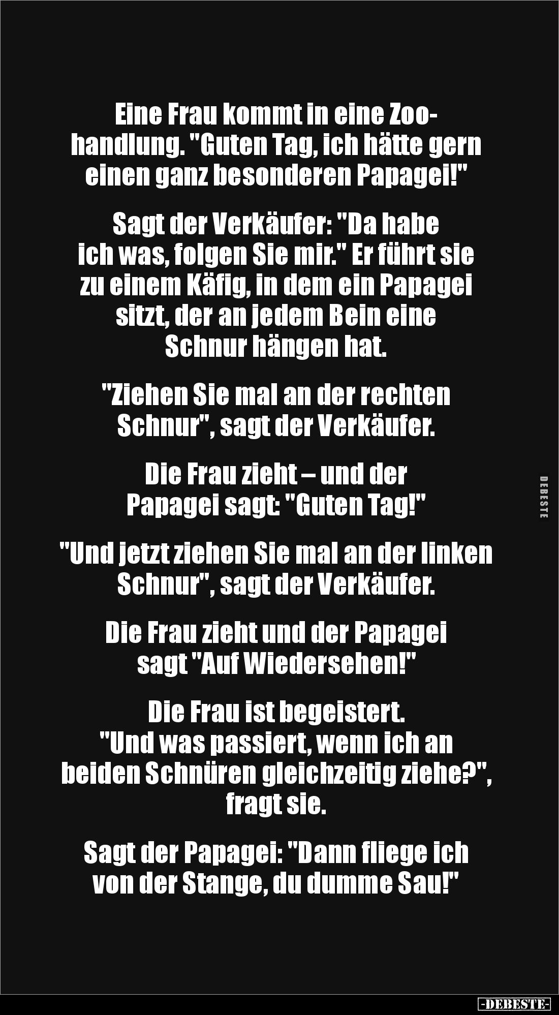 Eine Frau kommt in eine Zoo-
handlung. "Guten Tag, ich hätte gern einen ganz besonderen Papagei!"
Sagt der Ve...