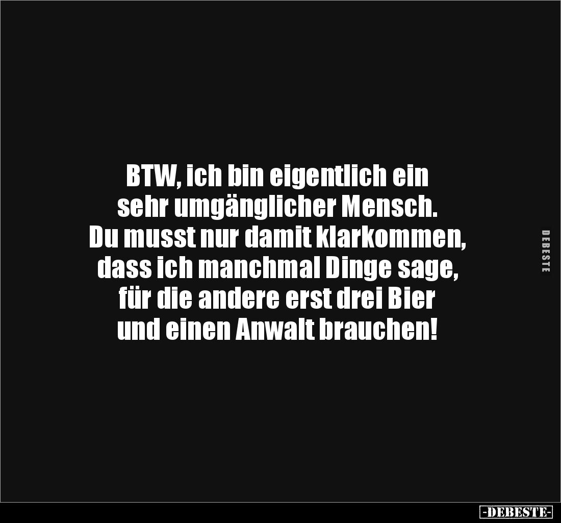 BTW, ich bin eigentlich ein 
sehr umgänglicher Mensch. 
Du musst nur damit klarkommen, 
dass ich manchmal Dinge sage, 
fü...