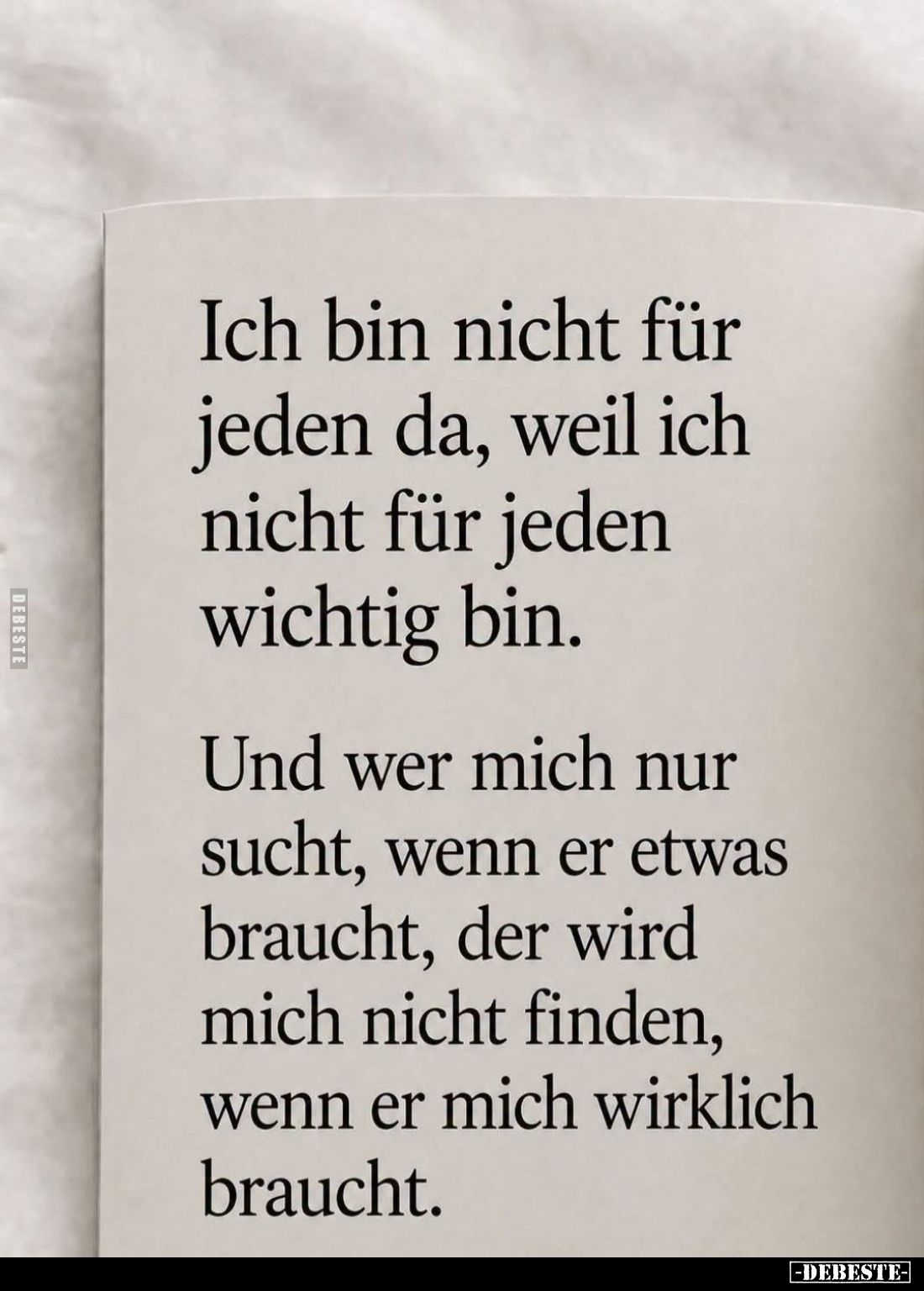 Ich bin nicht für jeden da, weil ich nicht für jeden wichtig bin.
Und wer mich nur sucht, wenn er etwas braucht, der wird mi...
