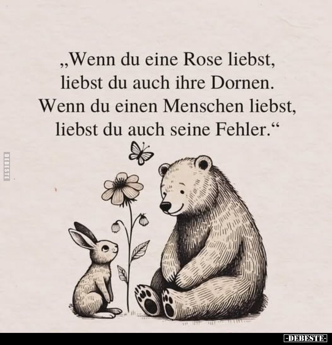 „Wenn du eine Rose liebst, liebst du auch ihre Dornen. 
Wenn du einen Menschen liebst, liebst du auch seine Fehler."