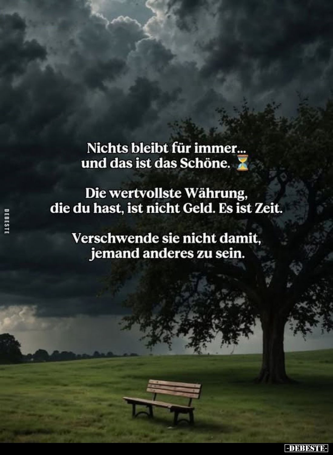 Nichts bleibt für immer... und das ist das Schöne.
Die wertvollste Währung, die du hast, ist nicht Geld. Es ist Zeit.
Versc...