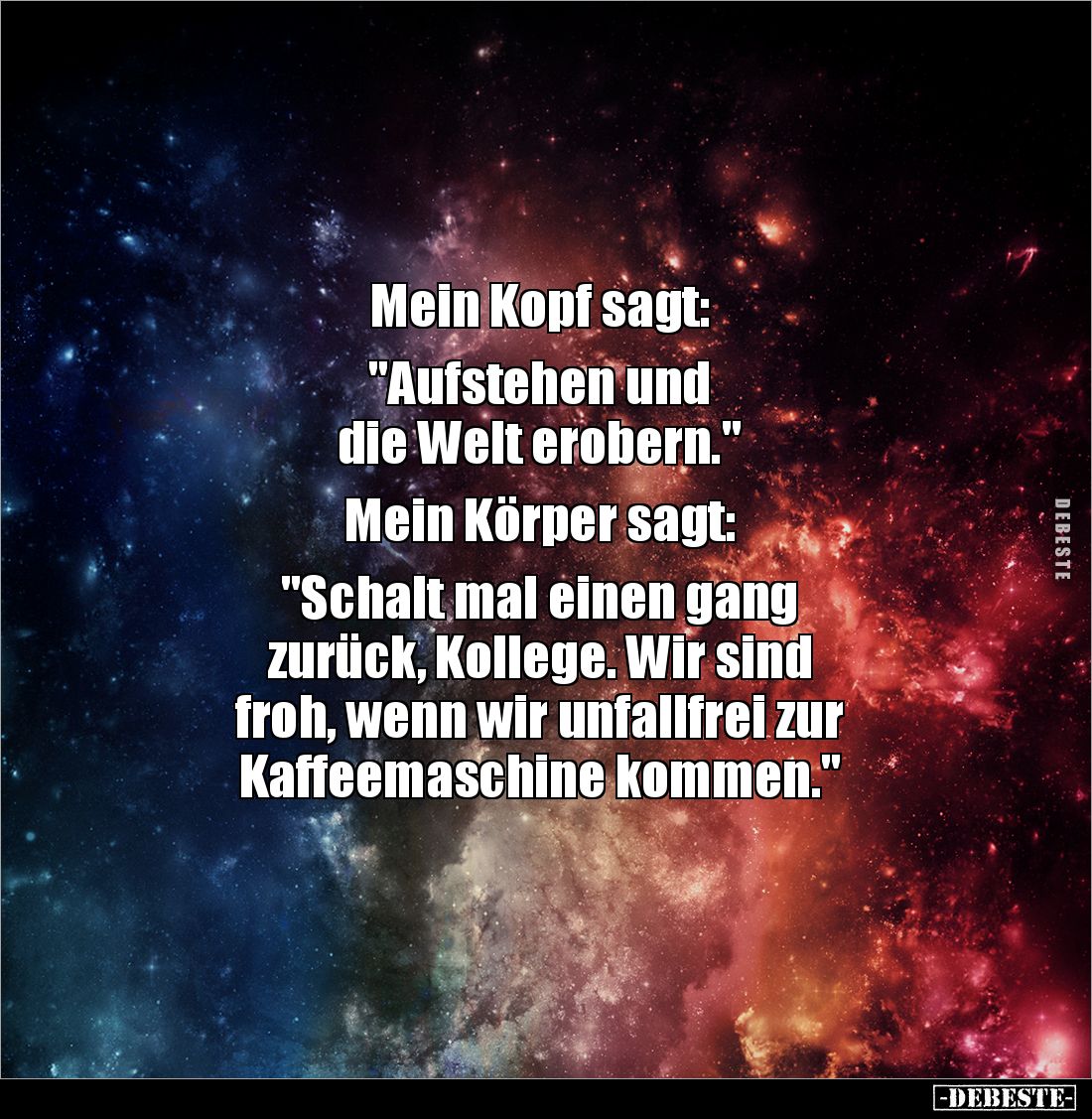 Mein Kopf sagt: 

"Aufstehen und 
die Welt erobern." 

Mein Körper sagt: 

"Schalt mal einen gang 
zur...