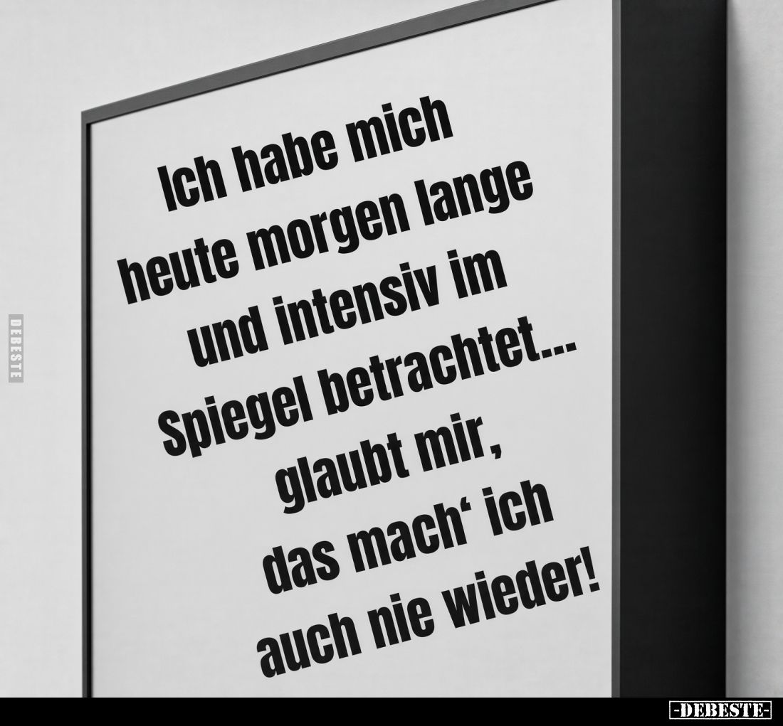 Ich habe mich heute morgen lange und intensiv im Spiegel betrachtet... glaubt mir, das mach' ich auch nie wieder!