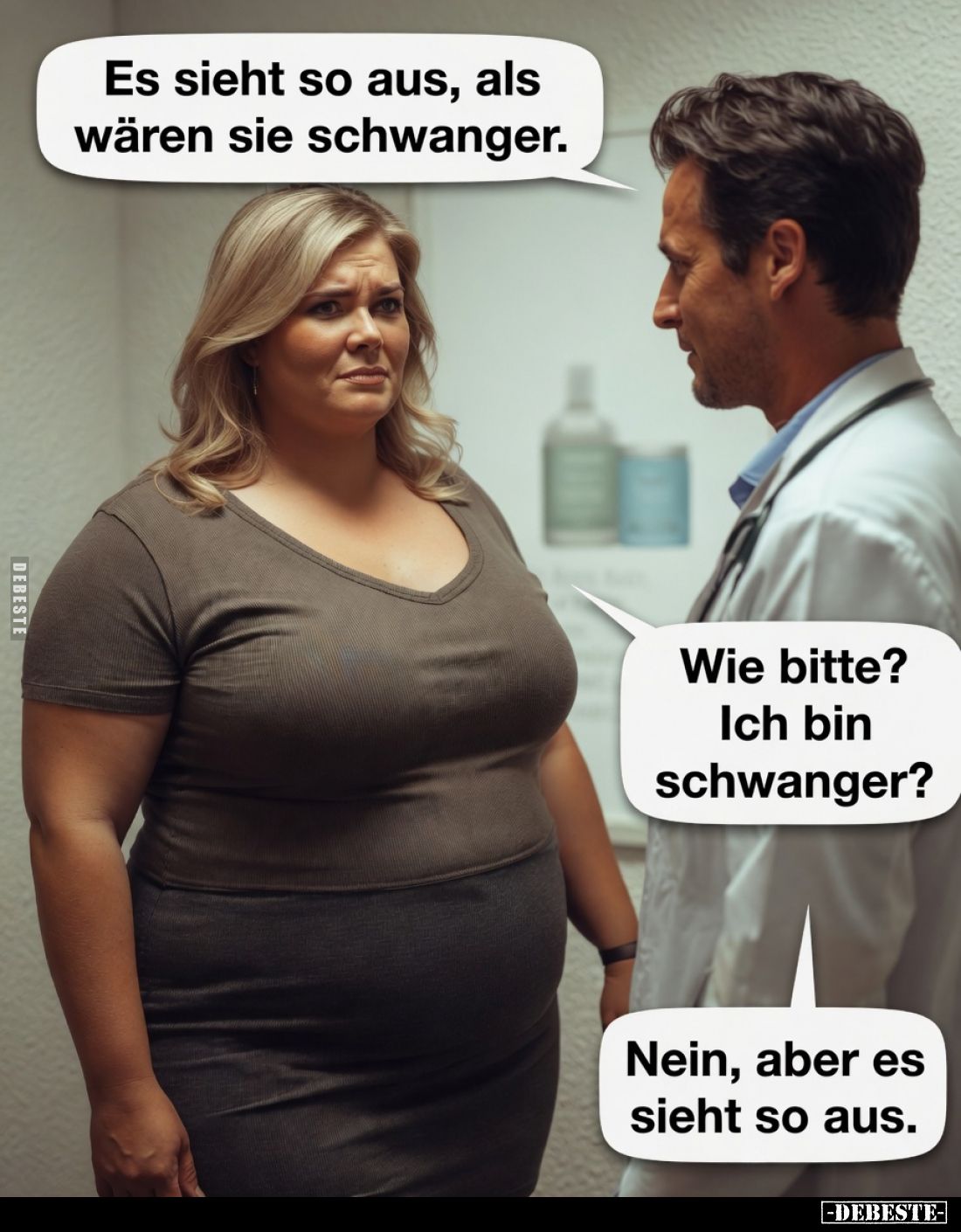Es sieht so aus, als wären Sie schwanger.
Wie bitte? Ich bin schwanger?
Nein, aber es sieht so aus