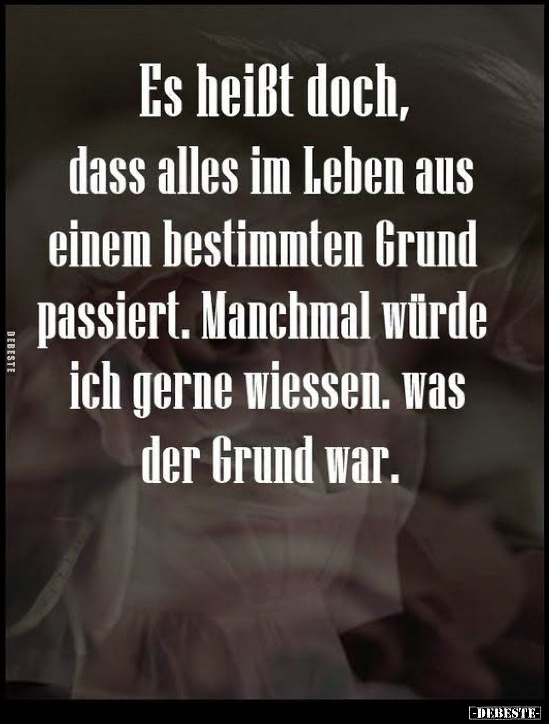 Es heißt doch,
dass alles im Leben aus
einem bestimmten Grund
passiert. Manchmal würde
ich gerne wiessen. was
der Grund ...