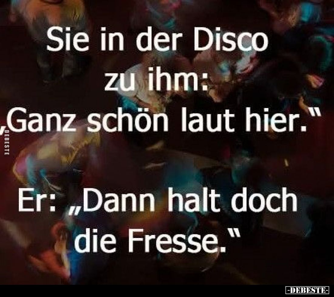 Sie in der Disco zu ihm: "Ganz schön laut hier." Er: "Dann halt doch die Fresse."