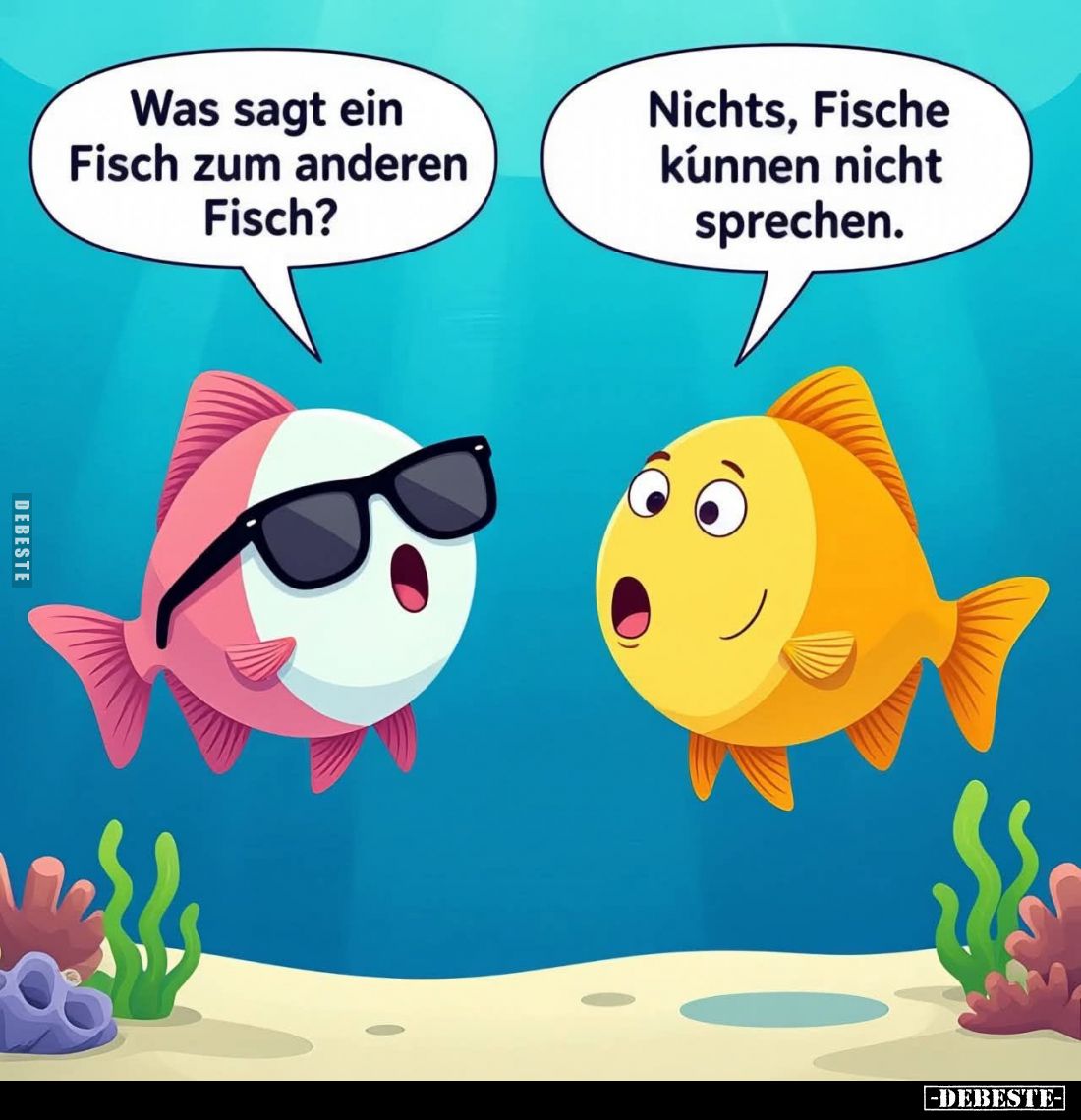 Was sagt ein
Fisch zum anderen
Fisch?

Nichts, Fische
können nicht
sprechen.