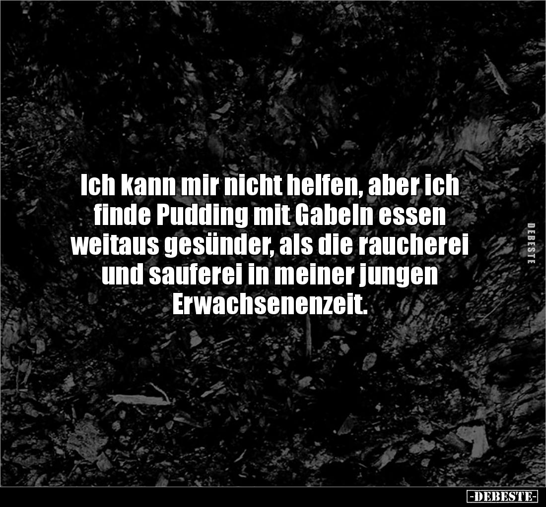 Ich kann mir nicht helfen, aber ich finde Pudding mit Gabeln essen 
weitaus gesünder, als die raucherei und sauferei in mein...
