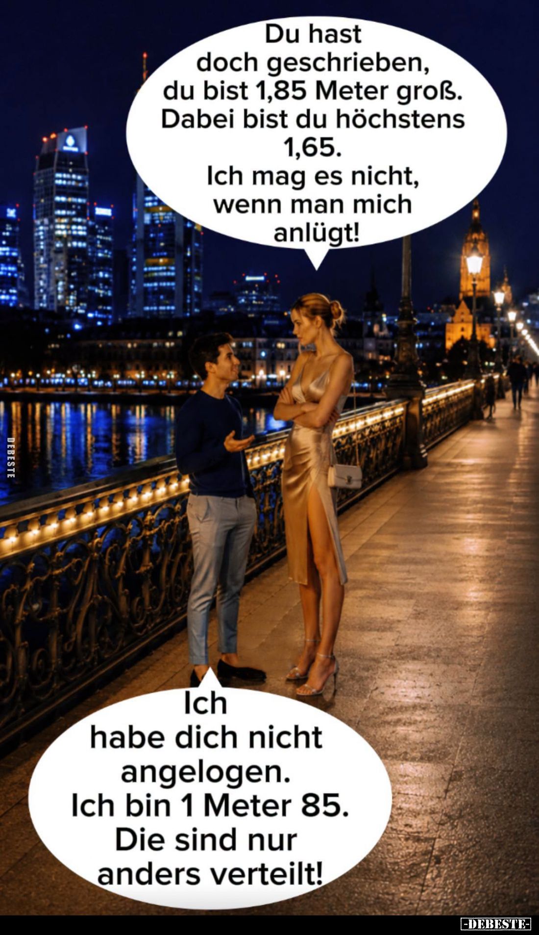 Du hast doch geschrieben, du bist 1,85 Meter groß. Dabei bist du höchstens
1,65.
Ich mag es nicht, wenn man mich anlügt!
-...