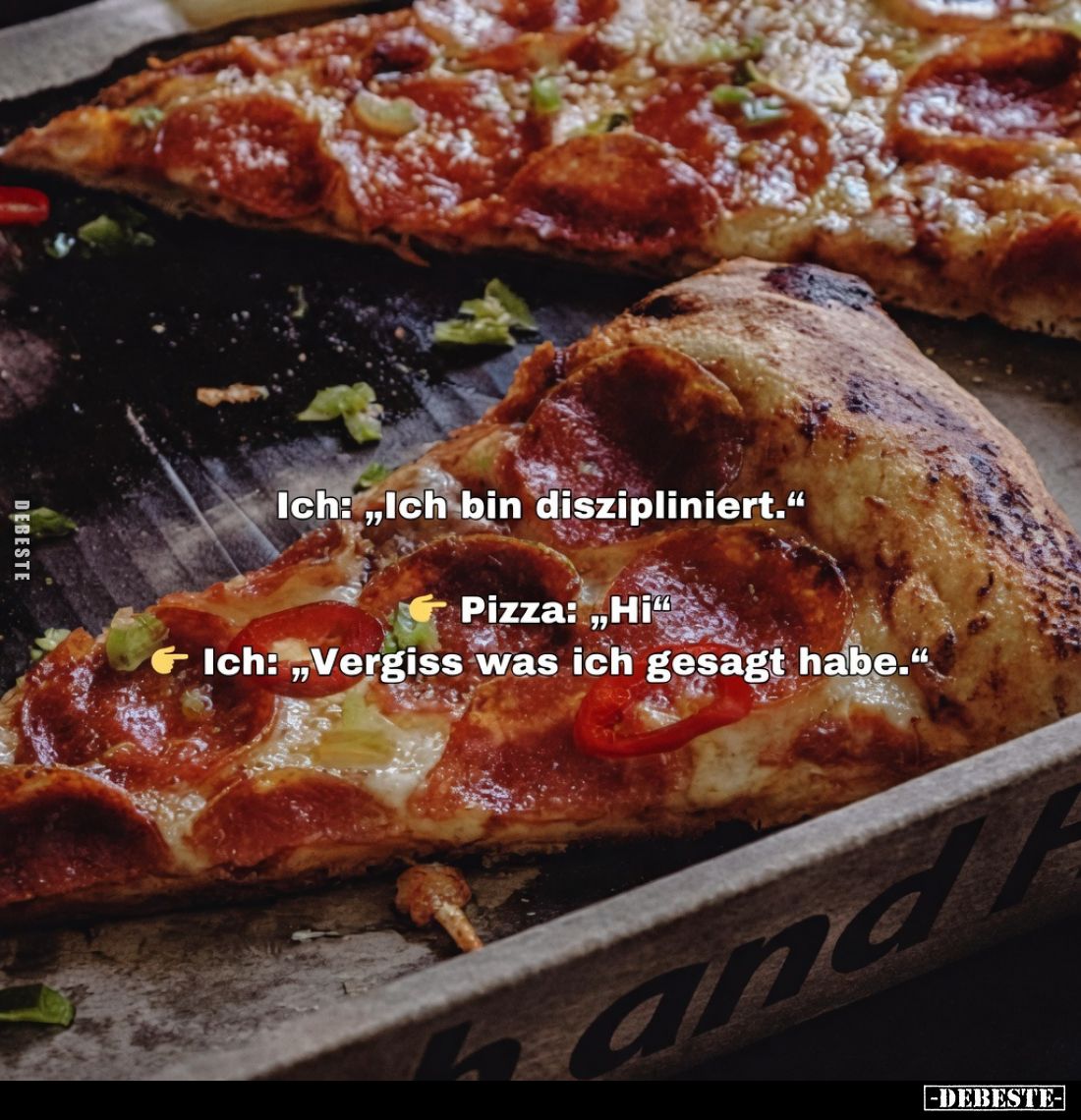 Ich: „Ich bin diszipliniert.“
Pizza: „Hi“
Ich: „Vergiss was ich gesagt habe.“