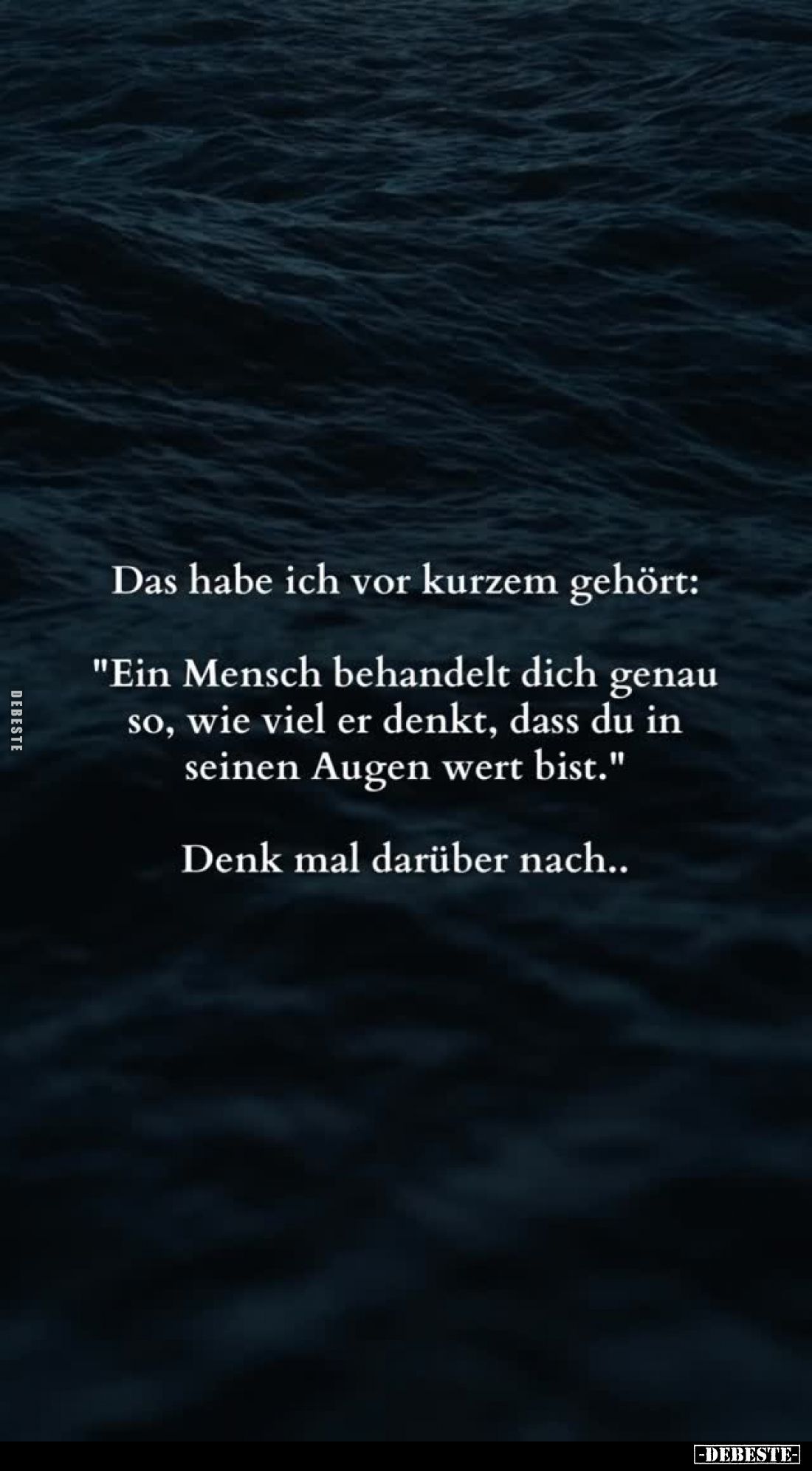 Das habe ich vor kurzem gehört:
"Ein Mensch behandelt dich genau so, wie viel er denkt, dass du in seinen Augen wert bi...