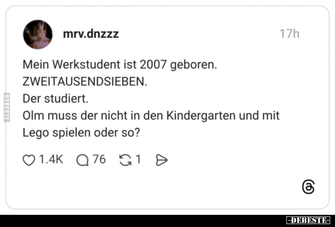Mein Werkstudent ist 2007 geboren.
ZWEITAUSENDSIEBEN.
Der studiert.
Olm muss der nicht in den Kindergarten und mit
Lego s...
