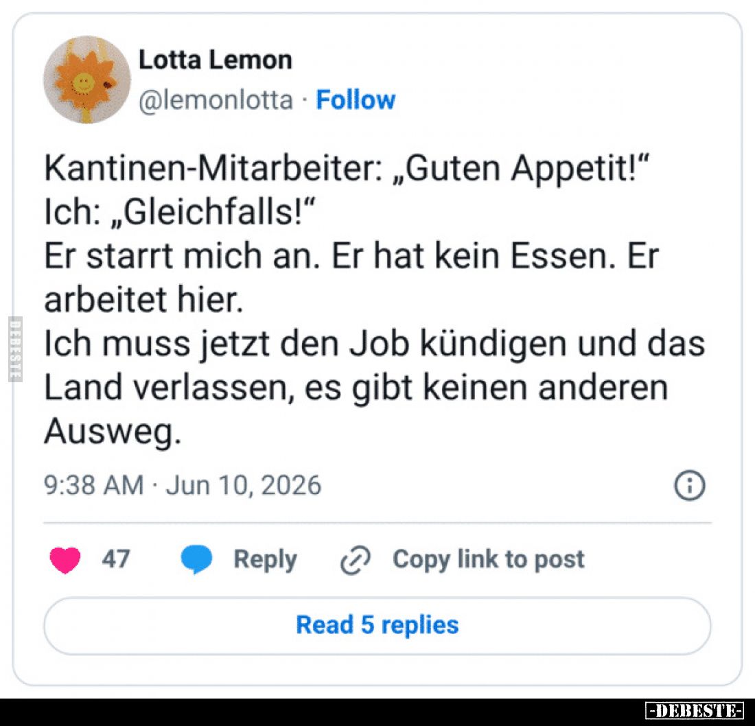 Kantinen-Mitarbeiter: „Guten Appetit!“
Ich: „Gleichfalls!“
Er starrt mich an.
Er hat kein Essen.
Er arbeitet hier.
Ich m...